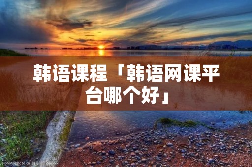 韩语课程「韩语网课平台哪个好」