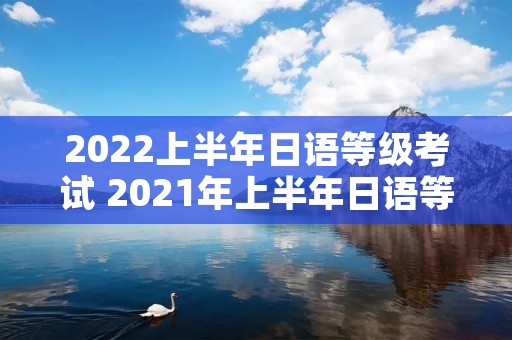 2022上半年日语等级考试 2021年上半年日语等级考试 2022上半年日语等级考试 2021年上半年日语等级考试