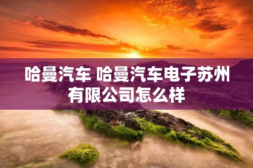 哈曼汽车 哈曼汽车电子苏州有限公司怎么样 哈曼汽车 哈曼汽车电子苏州有限公司怎么样