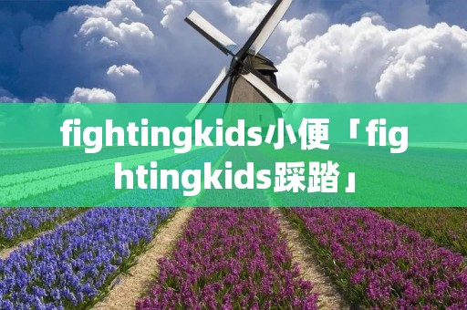 fightingkids小便「fightingkids踩踏」 fightingkids小便「fightingkids踩踏」