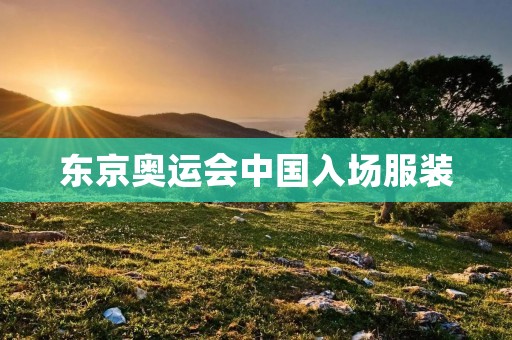 东京奥运会中国入场服装:传承文化,展现自信 东京奥运会中国入场服装:传承文化,展现自信