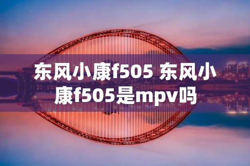 东风小康f505 东风小康f505是mpv吗 东风小康f505 东风小康f505是mpv吗