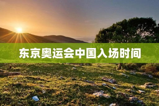东京奥运会中国入场时间：为中国运动员争光的时刻