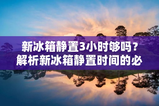新冰箱静置3小时够吗？解析新冰箱静置时间的必要性及影响