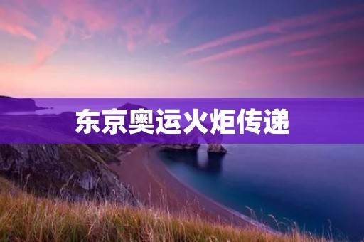 东京奥运火炬传递:燃烧**,传递希望的圣火 东京奥运火炬传递:燃烧**,传递希望的圣火