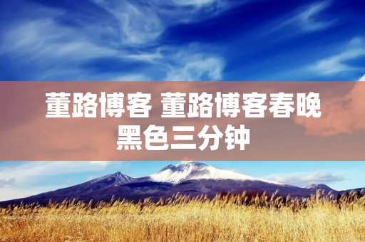 董路博客 董路博客春晚黑色三分钟 董路博客 董路博客春晚黑色三分钟