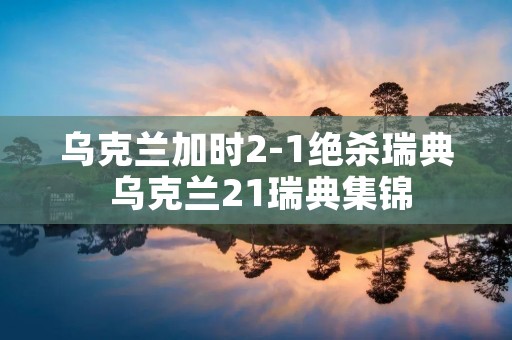 乌克兰加时2-1绝杀瑞典 乌克兰21瑞典集锦