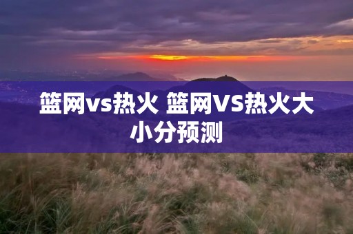 篮网vs热火 篮网VS热火大小分预测 篮网vs热火 篮网VS热火大小分预测