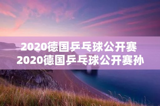 2020德国乒乓球公开赛 2020德国乒乓球公开赛孙颖莎对石川佳纯 2020德国乒乓球公开赛 2020德国乒乓球公开赛孙颖莎对石川佳纯