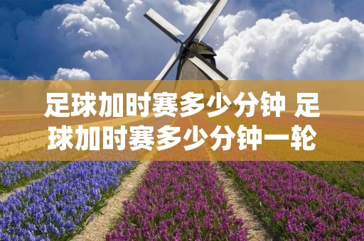 足球加时赛多少分钟 足球加时赛多少分钟一轮 足球加时赛多少分钟 足球加时赛多少分钟一轮