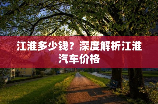 江淮多少钱?深度解析江淮汽车价格 江淮多少钱?深度解析江淮汽车价格
