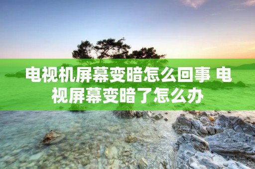 电视机屏幕变暗怎么回事 电视屏幕变暗了怎么办 电视机屏幕变暗怎么回事 电视屏幕变暗了怎么办