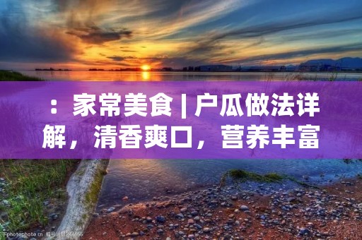 ：家常美食 | 户瓜做法详解，清香爽口，营养丰富