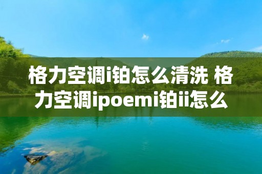 格力空调i铂怎么清洗 格力空调ipoemi铂ii怎么清洗 格力空调i铂怎么清洗 格力空调ipoemi铂ii怎么清洗