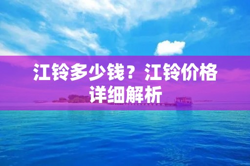江铃多少钱?江铃价格详细解析 江铃多少钱?江铃价格详细解析