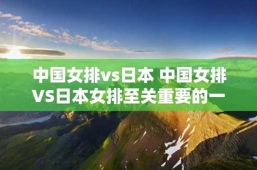 中国女排vs日本 中国女排VS日本女排至关重要的一战,中国女排迎大考