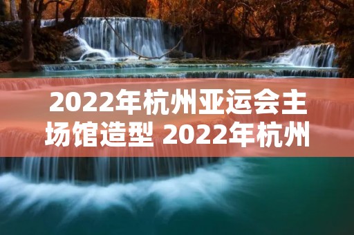 2022年杭州亚运会主场馆造型 2022年杭州亚运会主场馆造型设计图片