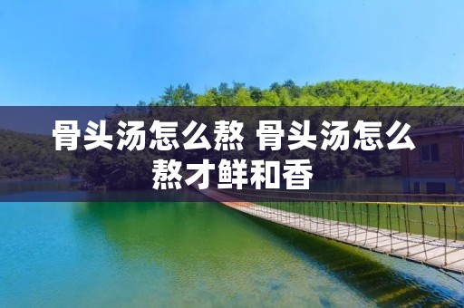 骨头汤怎么熬 骨头汤怎么熬才鲜和香
