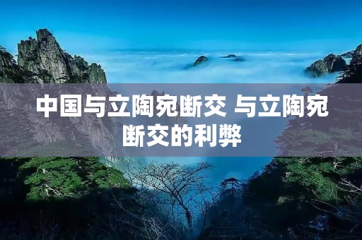 中国与立陶宛断交 与立陶宛断交的利弊 中国与立陶宛断交 与立陶宛断交的利弊