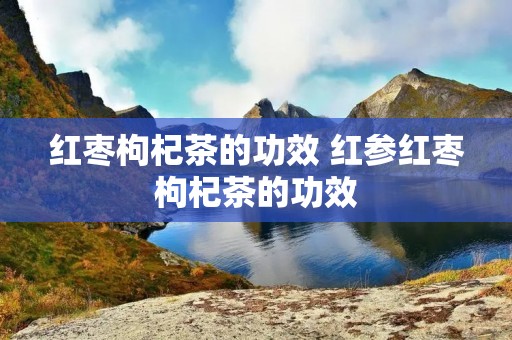 红枣枸杞茶的功效 红参红枣枸杞茶的功效
