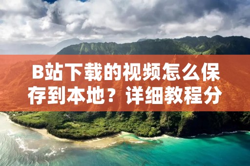B站下载的视频怎么保存到本地?详细教程分享