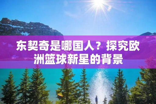 东契奇是哪国人？探究欧洲篮球新星的背景