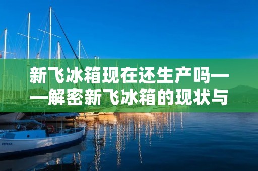 新飞冰箱现在还生产吗——解密新飞冰箱的现状与发展趋势 新飞冰箱现在还生产吗——解密新飞冰箱的现状与发展趋势