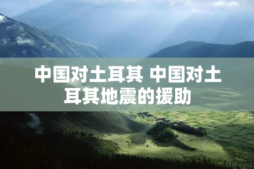 中国对土耳其 中国对土耳其地震的援助 中国对土耳其 中国对土耳其地震的援助
