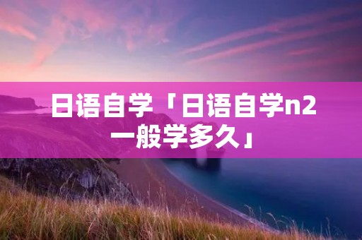 日语自学「日语自学n2一般学多久」