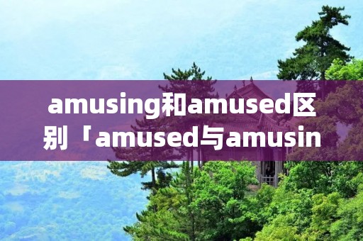 amusing和amused区别「amused与amusing的区别」