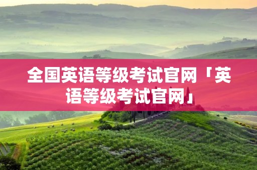 全国英语等级考试官网「英语等级考试官网」