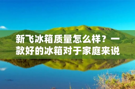 新飞冰箱质量怎么样?一款好的冰箱对于家庭来说非常重要,它不仅能够保持食物的新鲜度,还能够提供便捷的冷藏和冷冻功能。而在众多冰箱品牌中,新飞冰箱备受消费者的关注。那么,新飞冰箱的质量到底如何呢?本文将从不同角度对新飞冰箱的质量进行详细描述,以帮助消费者更好地了解该产品。 新飞冰箱质量怎么样?一款好的冰箱对于家庭来说非常重要,它不仅能够保持食物的新鲜度,还能够提供便捷的冷藏和冷冻功能。而在众多冰箱品牌中,新飞冰箱备受消费者的关注。那么,新飞冰箱的质量到底如何呢?本文将从不同角度对新飞冰箱的质量进行详细描述,以帮助消费者更好地了解该产品。
