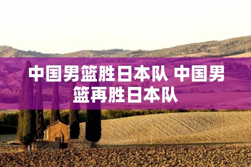 中国男篮胜日本队 中国男篮再胜日本队
