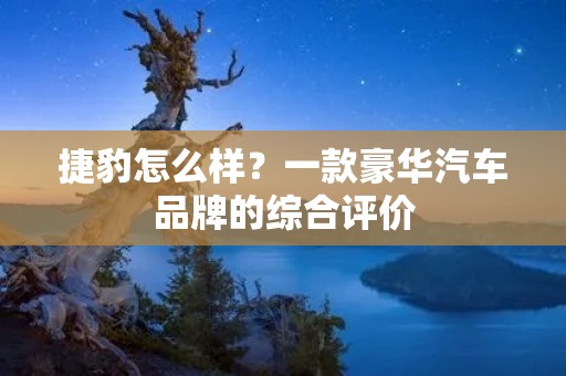 捷豹怎么样?一款豪华汽车品牌的综合评价 捷豹怎么样?一款豪华汽车品牌的综合评价