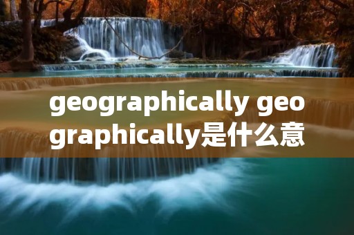 geographically geographically是什么意思 geographically geographically是什么意思