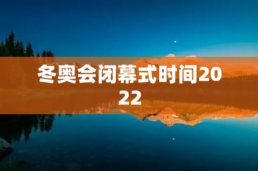 冬奥会闭幕式时间2022:绚丽谢幕的冰雪盛宴 冬奥会闭幕式时间2022:绚丽谢幕的冰雪盛宴