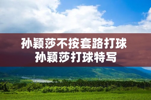 孙颖莎不按套路打球 孙颖莎打球特写