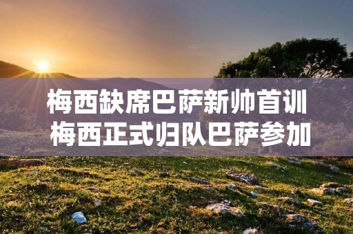 梅西缺席巴萨新帅首训 梅西正式归队巴萨参加训练!