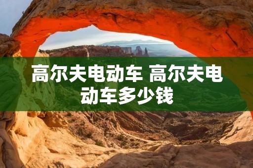 高尔夫电动车 高尔夫电动车多少钱