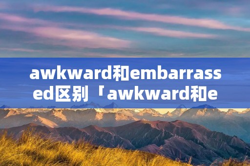 awkward和embarrassed区别「awkward和embarrassed区别 hinative」