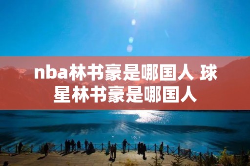 nba林书豪是哪国人 球星林书豪是哪国人 nba林书豪是哪国人 球星林书豪是哪国人