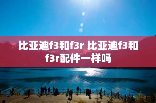 比亚迪f3和f3r 比亚迪f3和f3r配件一样吗 比亚迪f3和f3r 比亚迪f3和f3r配件一样吗