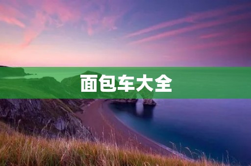 面包车大全:选择适合自己的多功能载货工具 面包车大全:选择适合自己的多功能载货工具