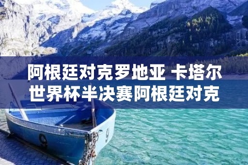 阿根廷对克罗地亚 卡塔尔世界杯半决赛阿根廷对克罗地亚