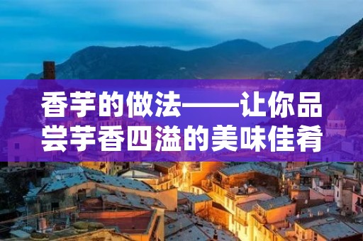 香芋的做法——让你品尝芋香四溢的美味佳肴
