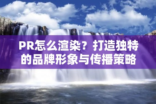 PR怎么渲染?打造独特的品牌形象与传播策略