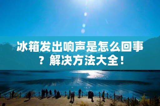 冰箱发出响声是怎么回事？解决方法大全！