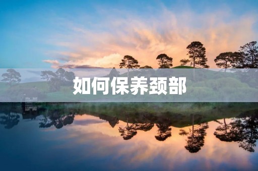 如何保养颈部:有效方法和建议 如何保养颈部:有效方法和建议