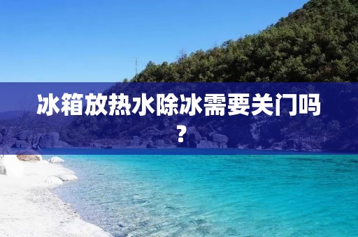 冰箱放热水除冰需要关门吗？