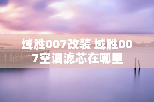域胜007改装 域胜007空调滤芯在哪里 域胜007改装 域胜007空调滤芯在哪里